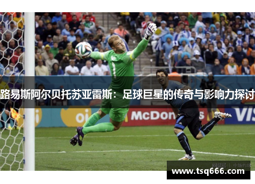 路易斯阿尔贝托苏亚雷斯:足球巨星的传奇与影响力探讨 路易斯阿尔贝托苏亚雷斯:足球巨星的传奇与影响力探讨