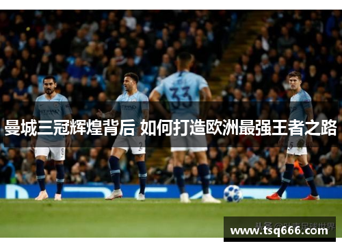 曼城三冠辉煌背后 如何打造欧洲最强王者之路 曼城三冠辉煌背后 如何打造欧洲最强王者之路