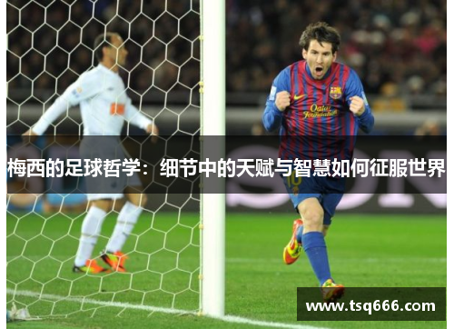 梅西的足球哲学:细节中的天赋与智慧如何征服世界 梅西的足球哲学:细节中的天赋与智慧如何征服世界