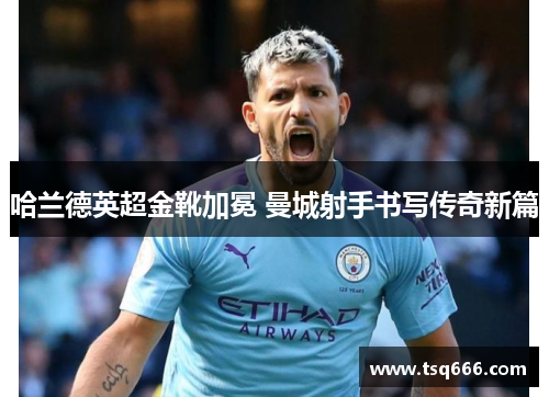 哈兰德英超金靴加冕 曼城射手书写传奇新篇 哈兰德英超金靴加冕 曼城射手书写传奇新篇