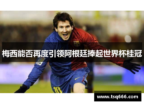 梅西能否再度引领阿根廷捧起世界杯桂冠