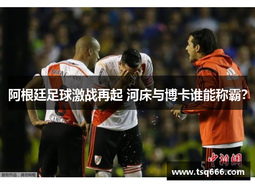 阿根廷足球激战再起 河床与博卡谁能称霸？