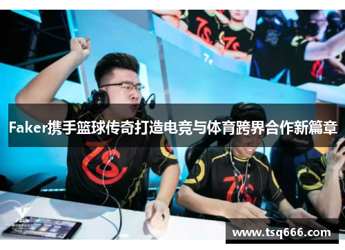 Faker携手篮球传奇打造电竞与体育跨界合作新篇章 Faker携手篮球传奇打造电竞与体育跨界合作新篇章