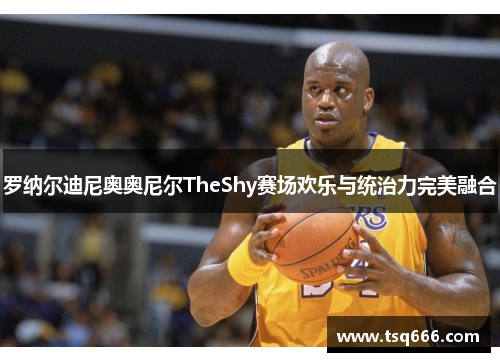 罗纳尔迪尼奥奥尼尔TheShy赛场欢乐与统治力完美融合