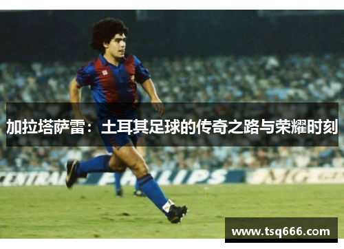 加拉塔萨雷:土耳其足球的传奇之路与荣耀时刻 加拉塔萨雷:土耳其足球的传奇之路与荣耀时刻