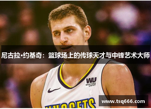 尼古拉·约基奇：篮球场上的传球天才与中锋艺术大师