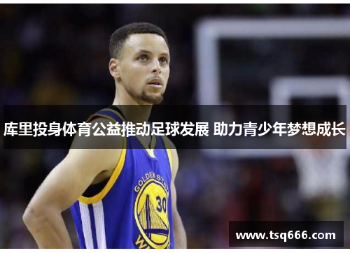 库里投身体育公益推动足球发展 助力青少年梦想成长 库里投身体育公益推动足球发展 助力青少年梦想成长
