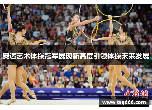 奥运艺术体操冠军展现新高度引领体操未来发展 奥运艺术体操冠军展现新高度引领体操未来发展